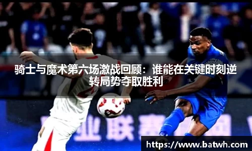 骑士与魔术第六场激战回顾：谁能在关键时刻逆转局势夺取胜利